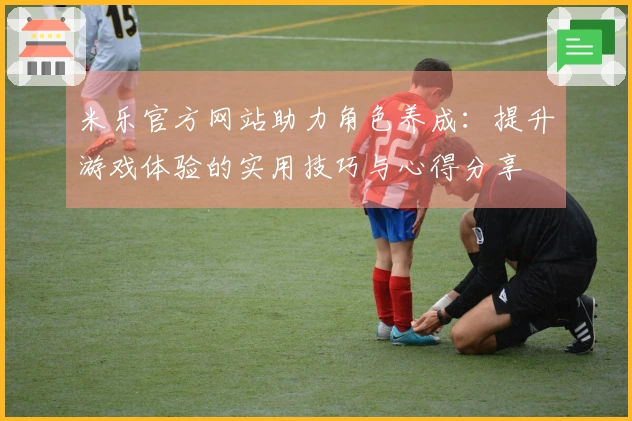 米乐官方网站助力角色养成：提升游戏体验的实用技巧与心得分享