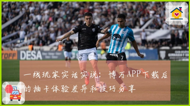 一线玩家实话实说：博万APP下载后的抽卡体验差异和技巧分享